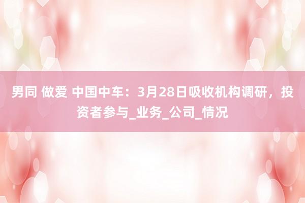 男同 做爱 中国中车：3月28日吸收机构调研，投资者参与_业务_公司_情况