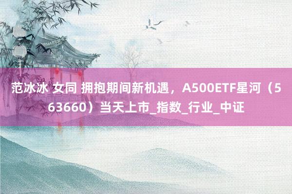 范冰冰 女同 拥抱期间新机遇，A500ETF星河（563660）当天上市_指数_行业_中证