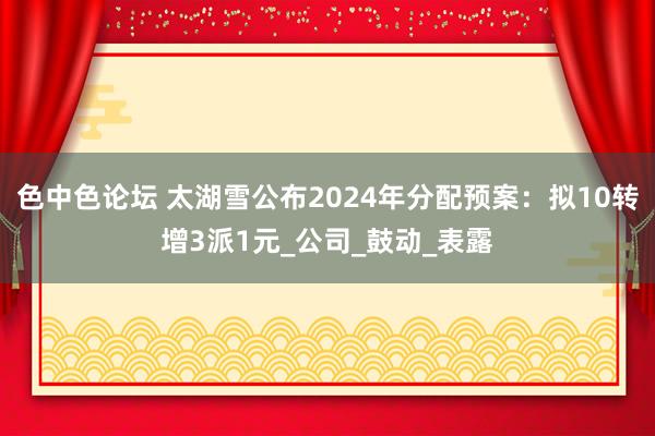 色中色论坛 太湖雪公布2024年分配预案：拟10转增3派1元_公司_鼓动_表露