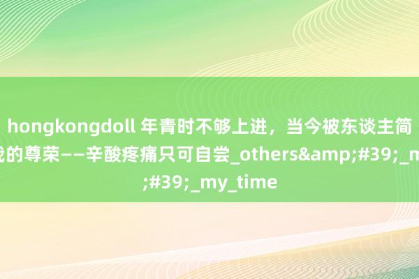hongkongdoll 年青时不够上进，当今被东谈主简短糟踏我的尊荣——辛酸疼痛只可自尝_others&#39;_my_time