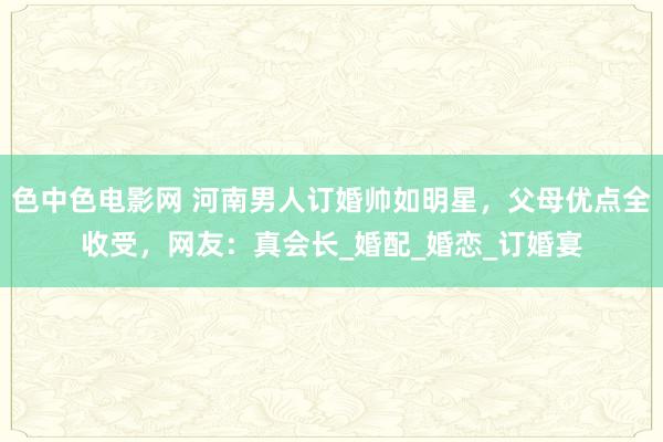 色中色电影网 河南男人订婚帅如明星，父母优点全收受，网友：真会长_婚配_婚恋_订婚宴
