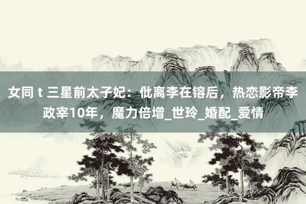 女同 t 三星前太子妃：仳离李在镕后，热恋影帝李政宰10年，魔力倍增_世玲_婚配_爱情