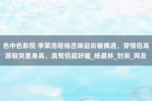 色中色影院 李荣浩陪杨丞琳逛街被偶遇，穿情侣高跟鞋突显身高，真鸳侣超好嗑_杨晨林_时辰_网友