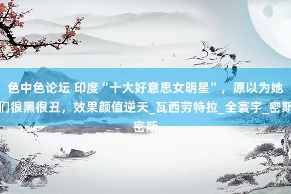 色中色论坛 印度“十大好意思女明星”，原以为她们很黑很丑，效果颜值逆天_瓦西劳特拉_全寰宇_密斯