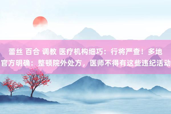 蕾丝 百合 调教 医疗机构细巧：行将严查！多地官方明确：整顿院外处方，医师不得有这些违纪活动
