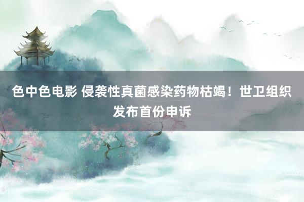色中色电影 侵袭性真菌感染药物枯竭！世卫组织发布首份申诉