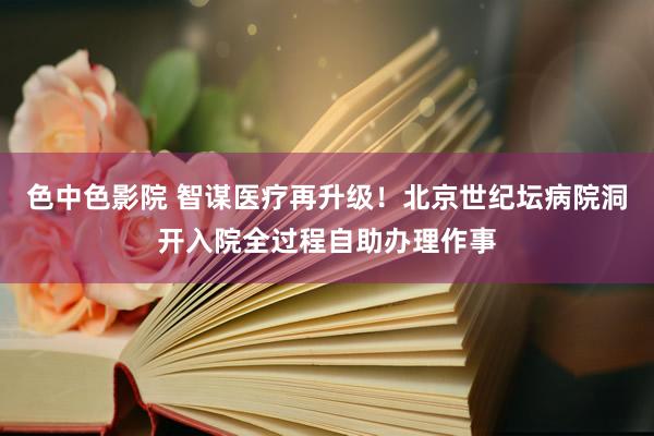 色中色影院 智谋医疗再升级！北京世纪坛病院洞开入院全过程自助办理作事