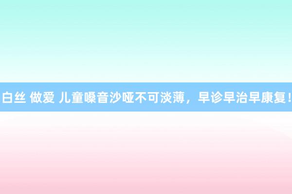 白丝 做爱 儿童嗓音沙哑不可淡薄，早诊早治早康复！