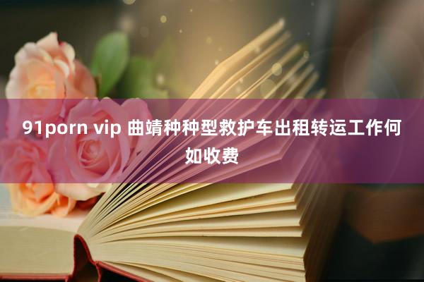 91porn vip 曲靖种种型救护车出租转运工作何如收费