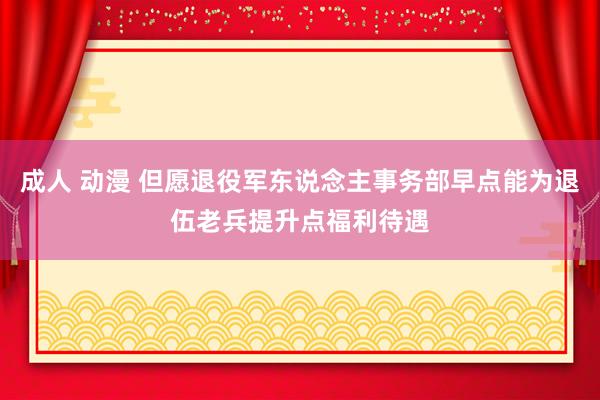 成人 动漫 但愿退役军东说念主事务部早点能为退伍老兵提升点福利待遇