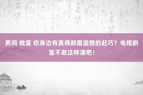 男同 做爱 你身边有莫得颠覆遐想的赶巧？电视剧皆不敢这样演吧！