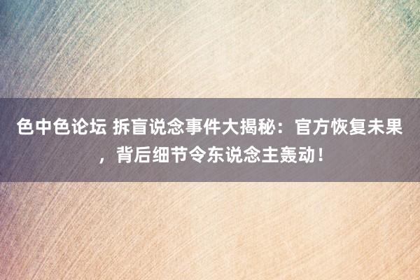 色中色论坛 拆盲说念事件大揭秘：官方恢复未果，背后细节令东说念主轰动！