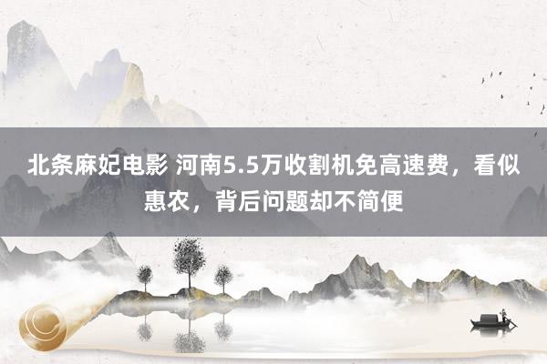 北条麻妃电影 河南5.5万收割机免高速费，看似惠农，背后问题却不简便