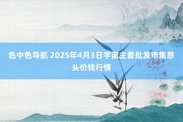 色中色导航 2025年4月3日宇宙主要批发市集葱头价钱行情