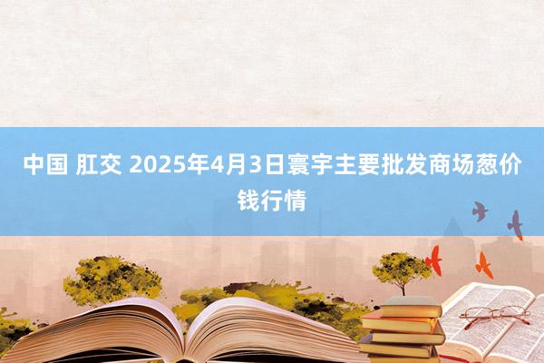 中国 肛交 2025年4月3日寰宇主要批发商场葱价钱行情