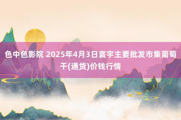 色中色影院 2025年4月3日寰宇主要批发市集葡萄干(通货)价钱行情