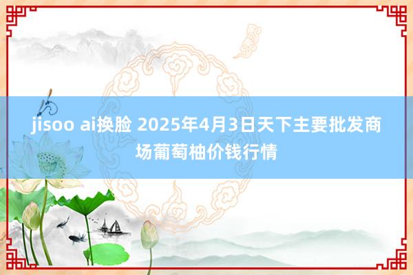 jisoo ai换脸 2025年4月3日天下主要批发商场葡萄柚价钱行情
