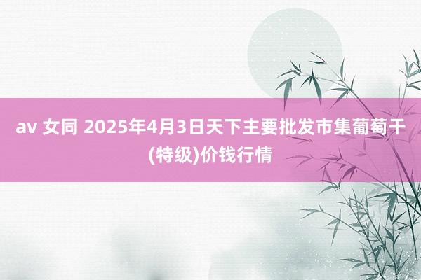 av 女同 2025年4月3日天下主要批发市集葡萄干(特级)价钱行情
