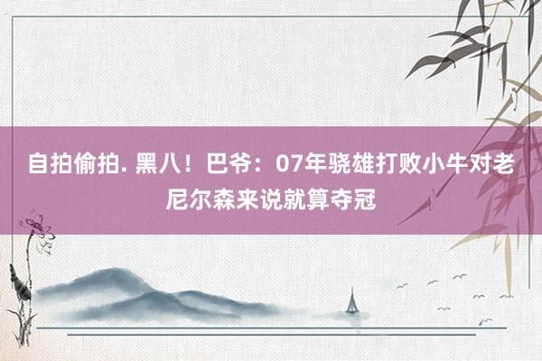 自拍偷拍. 黑八！巴爷：07年骁雄打败小牛对老尼尔森来说就算夺冠