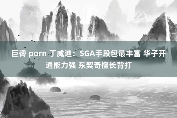 巨臀 porn 丁威迪：SGA手段包最丰富 华子开通能力强 东契奇擅长背打