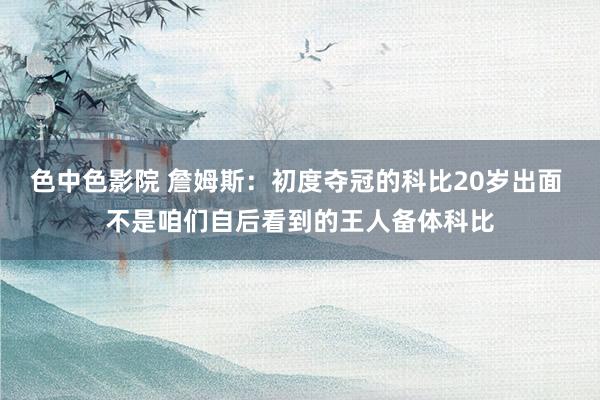 色中色影院 詹姆斯：初度夺冠的科比20岁出面 不是咱们自后看到的王人备体科比