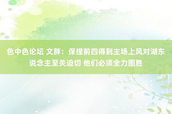 色中色论坛 文胖：保捏前四得到主场上风对湖东说念主至关迫切 他们必须全力图胜