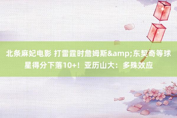 北条麻妃电影 打雷霆时詹姆斯&东契奇等球星得分下落10+！亚历山大：多殊效应