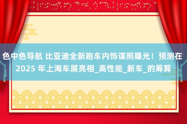 色中色导航 比亚迪全新跑车内饰谍照曝光！预测在 2025 年上海车展亮相_高性能_新车_的筹算