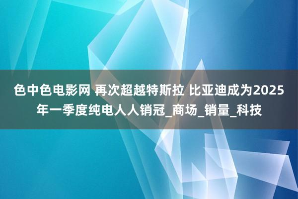 色中色电影网 再次超越特斯拉 比亚迪成为2025年一季度纯电人人销冠_商场_销量_科技