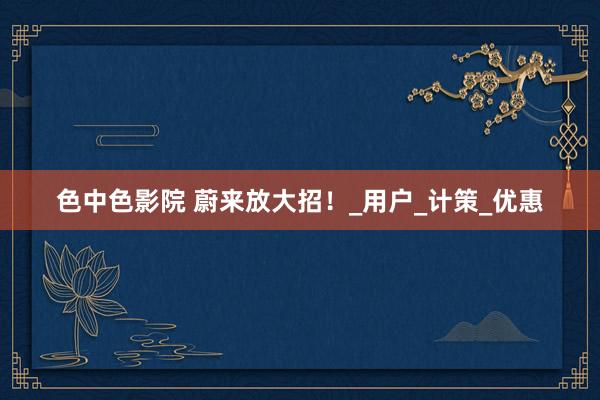 色中色影院 蔚来放大招！_用户_计策_优惠