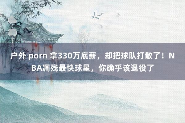户外 porn 拿330万底薪，却把球队打散了！NBA凋残最快球星，你确乎该退役了