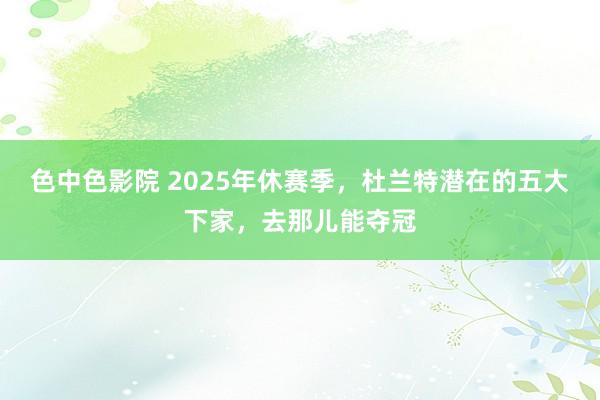 色中色影院 2025年休赛季，杜兰特潜在的五大下家，去那儿能夺冠