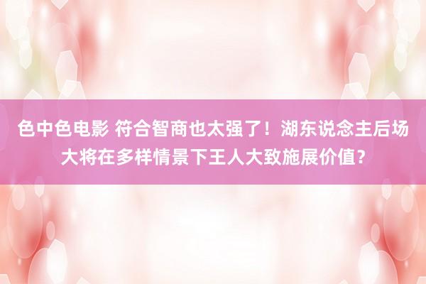 色中色电影 符合智商也太强了！湖东说念主后场大将在多样情景下王人大致施展价值？