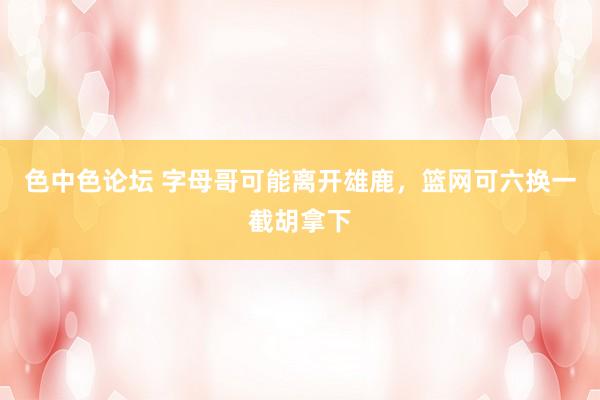 色中色论坛 字母哥可能离开雄鹿，篮网可六换一截胡拿下