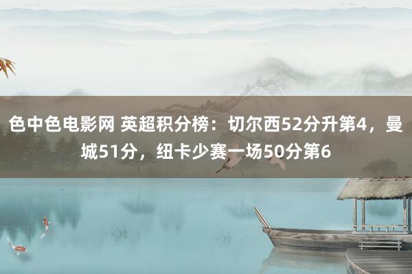 色中色电影网 英超积分榜：切尔西52分升第4，曼城51分，纽卡少赛一场50分第6