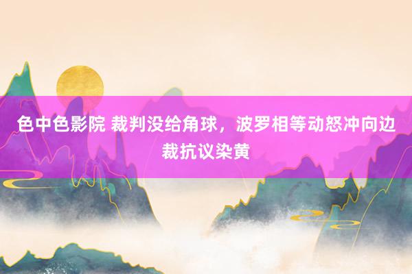 色中色影院 裁判没给角球，波罗相等动怒冲向边裁抗议染黄