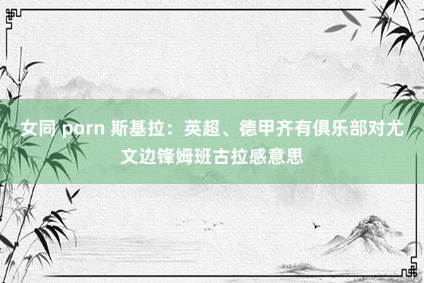 女同 porn 斯基拉：英超、德甲齐有俱乐部对尤文边锋姆班古拉感意思