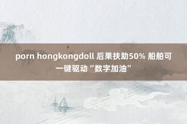 porn hongkongdoll 后果扶助50% 船舶可一键驱动“数字加油”