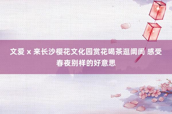 文爱 x 来长沙樱花文化园赏花喝茶逛阛阓 感受春夜别样的好意思