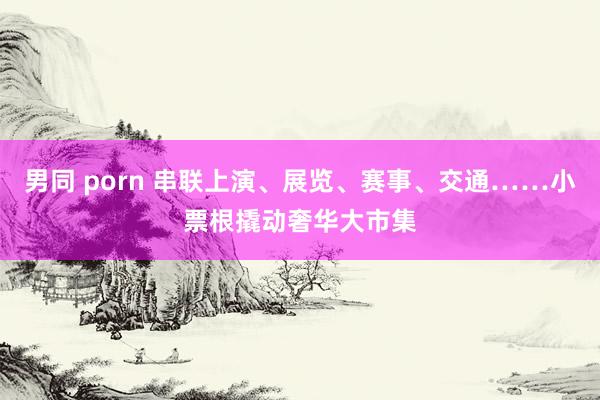 男同 porn 串联上演、展览、赛事、交通……小票根撬动奢华大市集