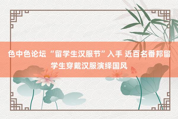 色中色论坛 “留学生汉服节”入手 近百名番邦留学生穿戴汉服演绎国风