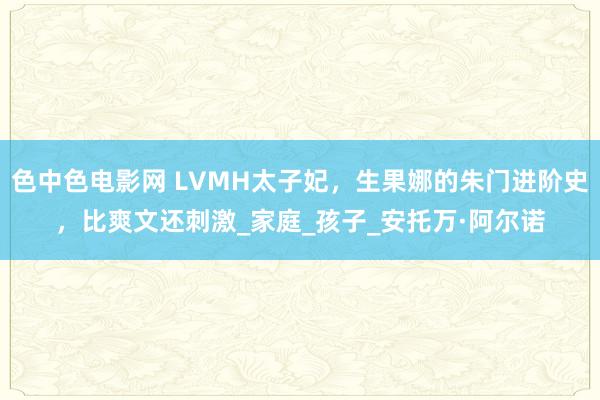 色中色电影网 LVMH太子妃，生果娜的朱门进阶史，比爽文还刺激_家庭_孩子_安托万·阿尔诺