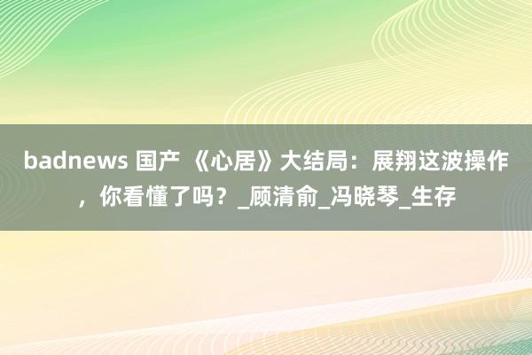 badnews 国产 《心居》大结局：展翔这波操作，你看懂了吗？_顾清俞_冯晓琴_生存