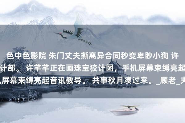 色中色影院 朱门丈夫撕离异合同秒变卑眇小狗 许芊芊顾煜城 顾氏集团狡计部。 许芊芊正在画珠宝狡计图，手机屏幕束缚亮起音讯教导。 共事秋月凑过来。_顾老_夫东谈主_奶奶