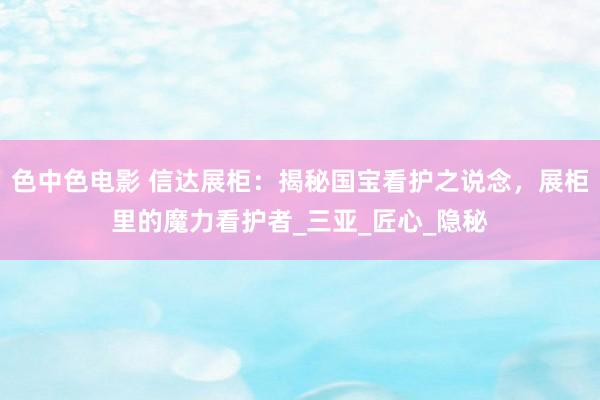 色中色电影 信达展柜：揭秘国宝看护之说念，展柜里的魔力看护者_三亚_匠心_隐秘