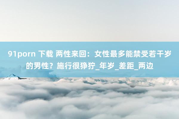 91porn 下载 两性来回：女性最多能禁受若干岁的男性？施行很狰狞_年岁_差距_两边