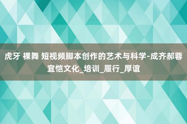 虎牙 裸舞 短视频脚本创作的艺术与科学-成齐郝蓉宜恺文化_培训_履行_厚谊