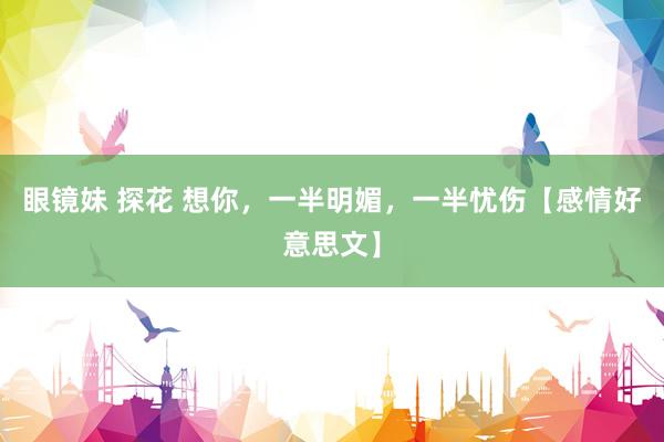 眼镜妹 探花 想你，一半明媚，一半忧伤【感情好意思文】