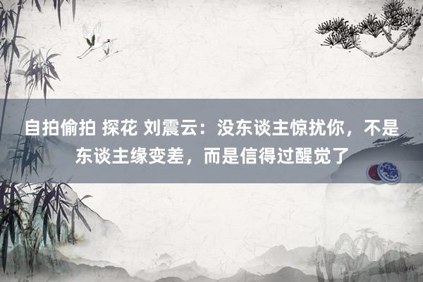 自拍偷拍 探花 刘震云：没东谈主惊扰你，不是东谈主缘变差，而是信得过醒觉了