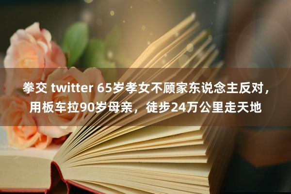 拳交 twitter 65岁孝女不顾家东说念主反对，用板车拉90岁母亲，徒步24万公里走天地